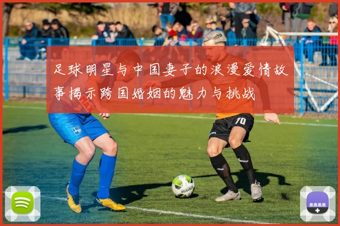 足球明星与中国妻子的浪漫爱情故事揭示跨国婚姻的魅力与挑战