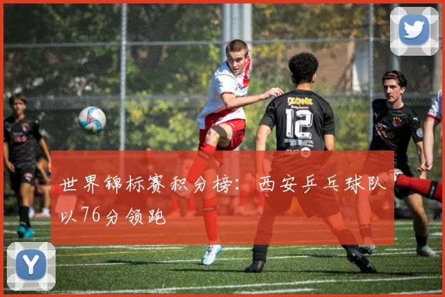 世界锦标赛积分榜：西安乒乓球队以76分领跑