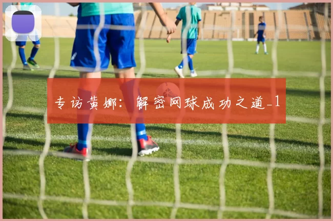 专访黄娜：解密网球成功之道_1