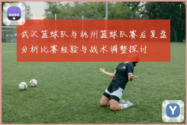 武汉篮球队与杭州篮球队赛后复盘分析比赛经验与战术调整探讨