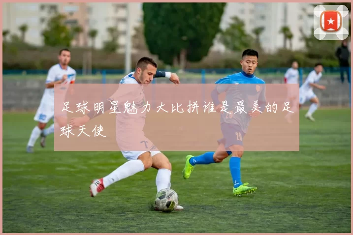 足球明星魅力大比拼谁是最美的足球天使