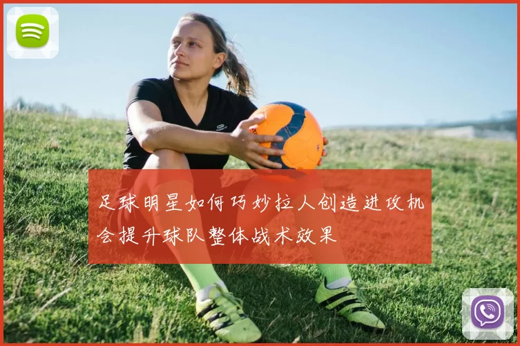 足球明星如何巧妙拉人创造进攻机会提升球队整体战术效果
