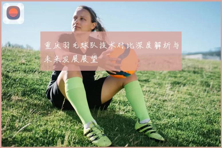 重庆羽毛球队技术对比深度解析与未来发展展望