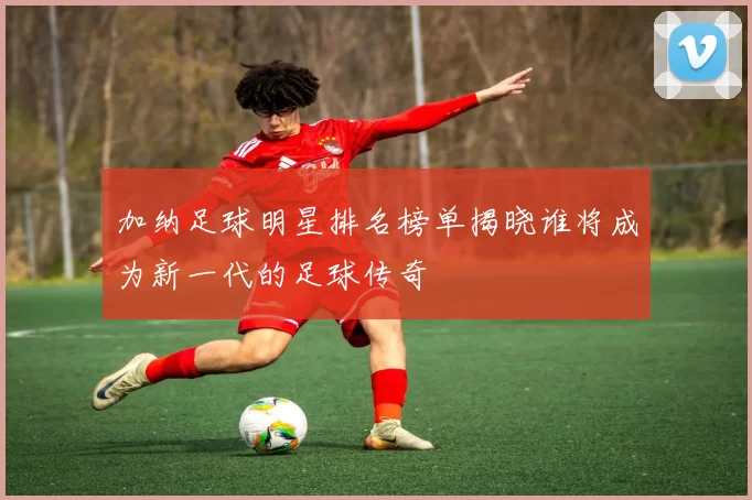 加纳足球明星排名榜单揭晓谁将成为新一代的足球传奇