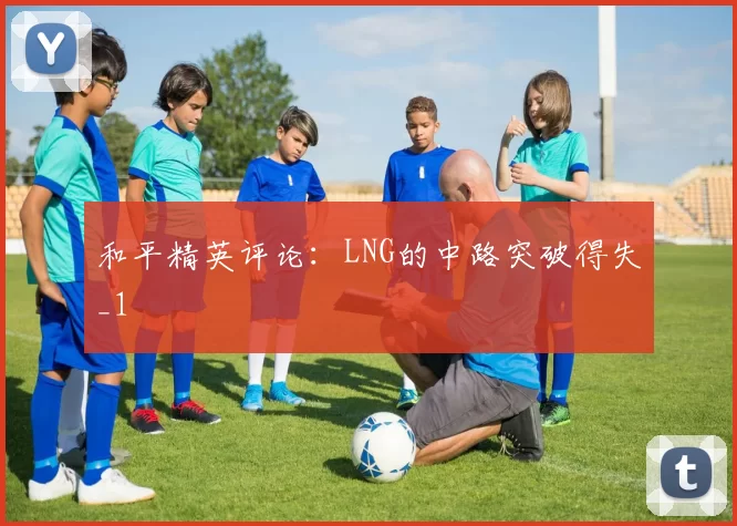 和平精英评论：LNG的中路突破得失_1